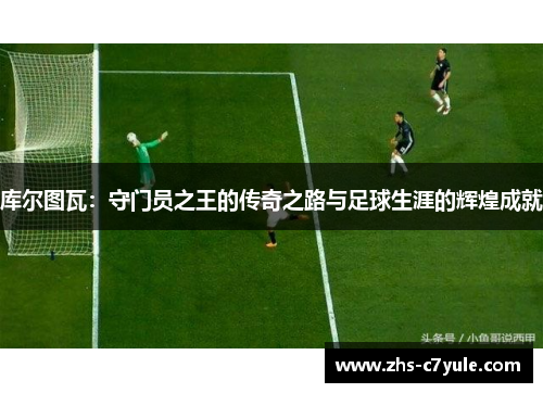 库尔图瓦：守门员之王的传奇之路与足球生涯的辉煌成就