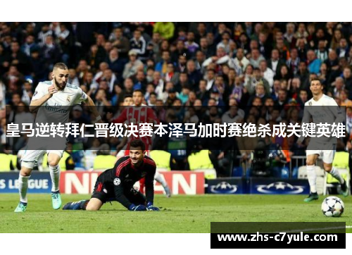 皇马逆转拜仁晋级决赛本泽马加时赛绝杀成关键英雄